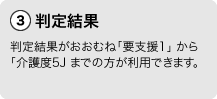 3判定結果。判定結果がおおむね「要支援1」から「介護度5」までの方が利用できます。