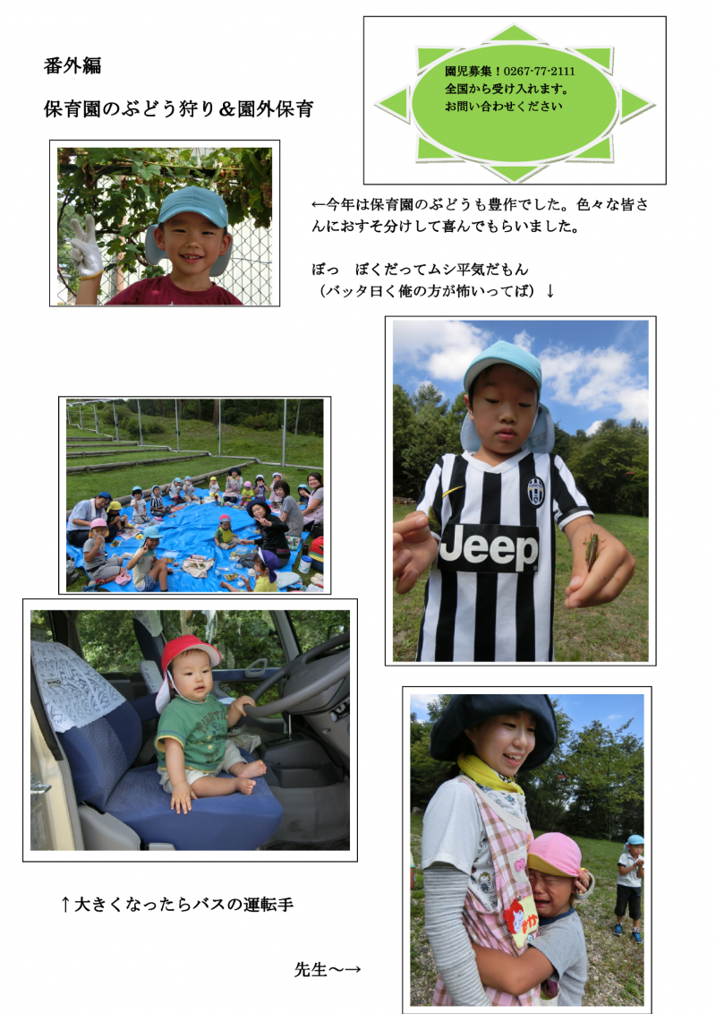 番外編。保育園のぶどう狩りと園外保育の様子。今年は保育園のぶどうも豊作でした。色々な皆さんにおすそ分けして喜んでもらいました。「ぼっ、ぼくだってムシ平気だもん。バッタ曰く俺の方が怖いってば。」「大きくなったらバスの運転手。」「先生～。」と、コメント付の写真が並んでいます。園児募集のお知らせ。電話、0267-77-2111。全国から受け入れます。お問い合わせ下さい。